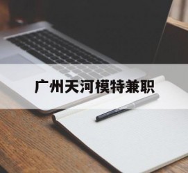 伊犁广州天河模特兼职(广州天河区雇用模特)