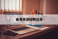 伊犁商务伴游雇用北京(北京旅游公司雇用伴游)